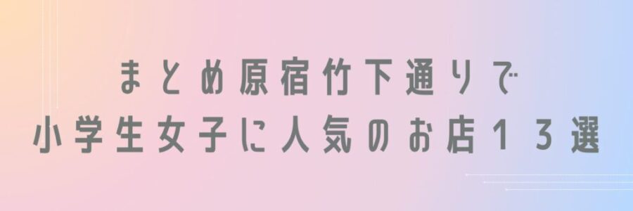 まとめ原宿竹下通りで小学生女子に人気のお店１３選