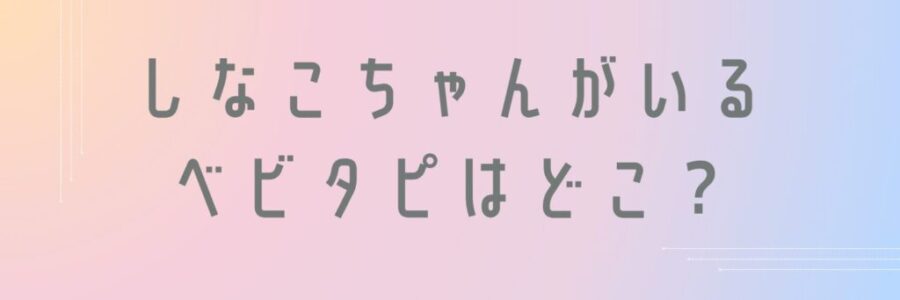 しなこちゃんがいるベビタピはどこ?