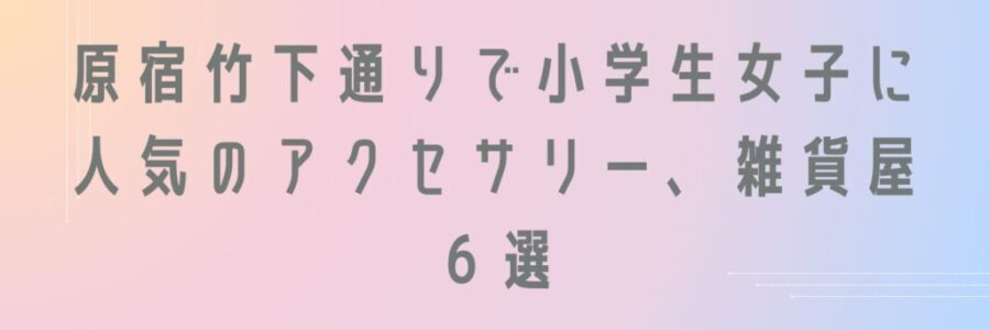 原宿竹下通りで小学生女子に人気のアクセサリー、雑貨屋６選