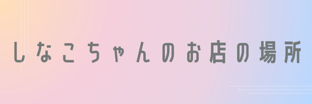 しなこちゃんのお店の場所